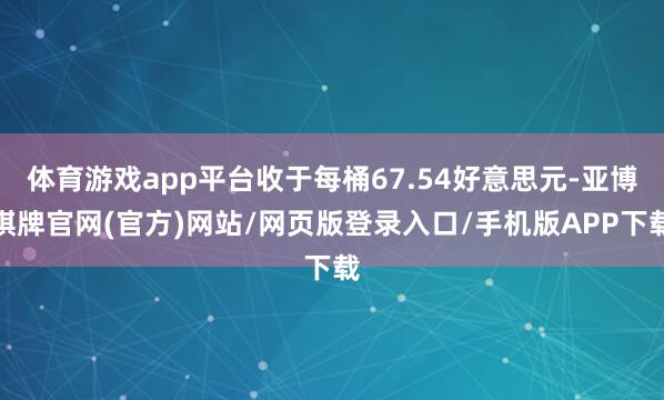 体育游戏app平台收于每桶67.54好意思元-亚博棋牌官网(官方)网站/网页版登录入口/手机版APP下载