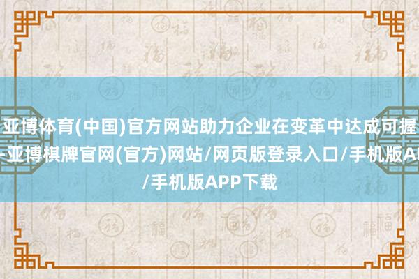亚博体育(中国)官方网站助力企业在变革中达成可握续增长-亚博棋牌官网(官方)网站/网页版登录入口/手机版APP下载