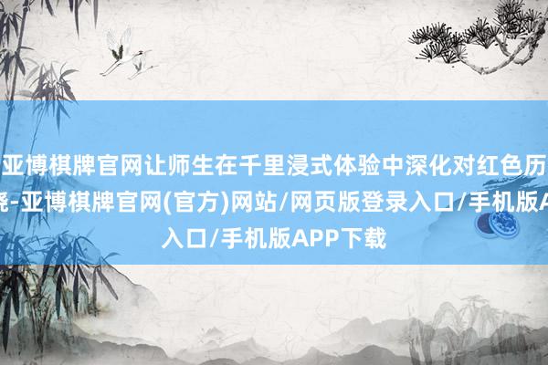 亚博棋牌官网让师生在千里浸式体验中深化对红色历史的通晓-亚博棋牌官网(官方)网站/网页版登录入口/手机版APP下载