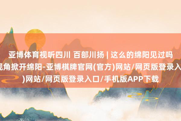 亚博体育视听四川 百部川扬 | 这么的绵阳见过吗？用《地球脉动》视角掀开绵阳-亚博棋牌官网(官方)网站/网页版登录入口/手机版APP下载