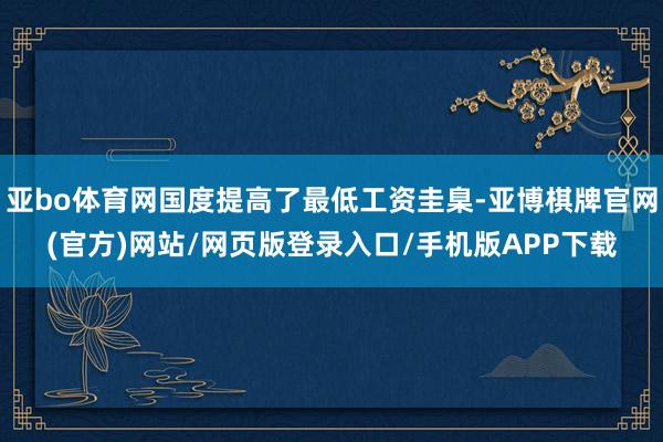 亚bo体育网国度提高了最低工资圭臬-亚博棋牌官网(官方)网站/网页版登录入口/手机版APP下载