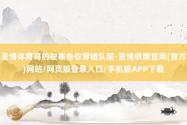 亚博体育蓦的被奉告你穿错队服-亚博棋牌官网(官方)网站/网页版登录入口/手机版APP下载