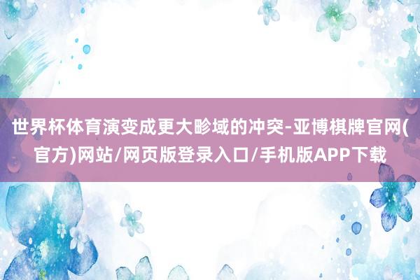世界杯体育演变成更大畛域的冲突-亚博棋牌官网(官方)网站/网页版登录入口/手机版APP下载