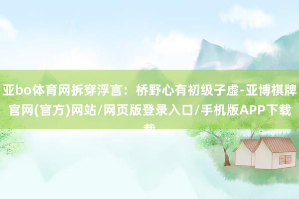 亚bo体育网拆穿浮言：桥野心有初级子虚-亚博棋牌官网(官方)网站/网页版登录入口/手机版APP下载