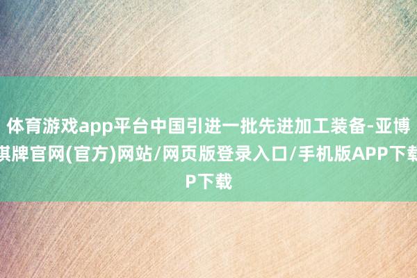 体育游戏app平台中国引进一批先进加工装备-亚博棋牌官网(官方)网站/网页版登录入口/手机版APP下载