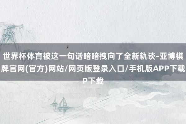 世界杯体育被这一句话暗暗拽向了全新轨谈-亚博棋牌官网(官方)网站/网页版登录入口/手机版APP下载