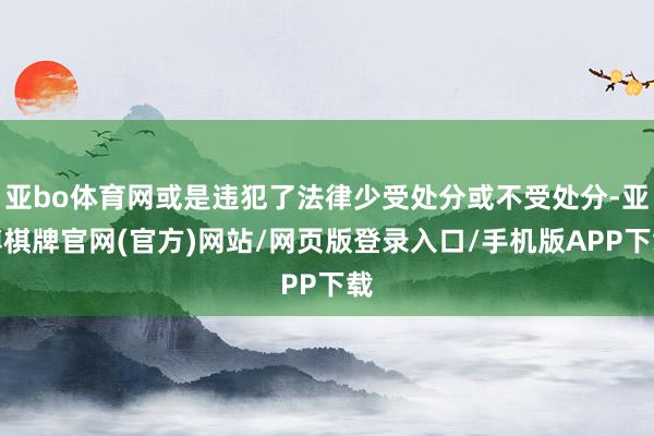 亚bo体育网或是违犯了法律少受处分或不受处分-亚博棋牌官网(官方)网站/网页版登录入口/手机版APP下载