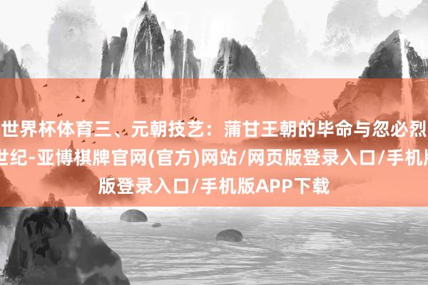 世界杯体育三、元朝技艺:蒲甘王朝的毕命与忽必烈的征伐11世纪-亚博棋牌官网(官方)网站/网页版登录入口/手机版APP下载
