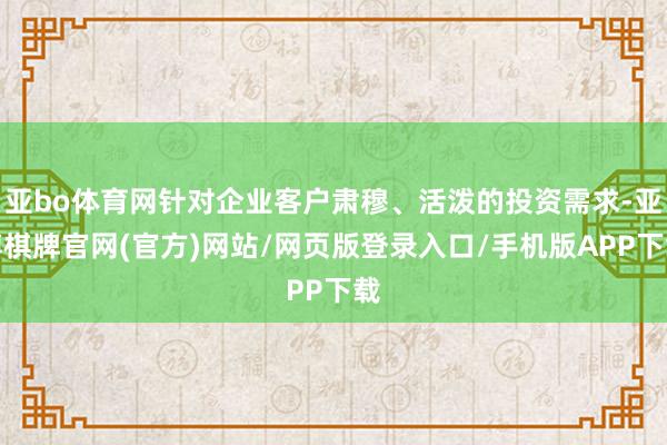 亚bo体育网针对企业客户肃穆、活泼的投资需求-亚博棋牌官网(官方)网站/网页版登录入口/手机版APP下载