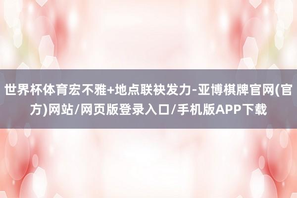 世界杯体育宏不雅+地点联袂发力-亚博棋牌官网(官方)网站/网页版登录入口/手机版APP下载
