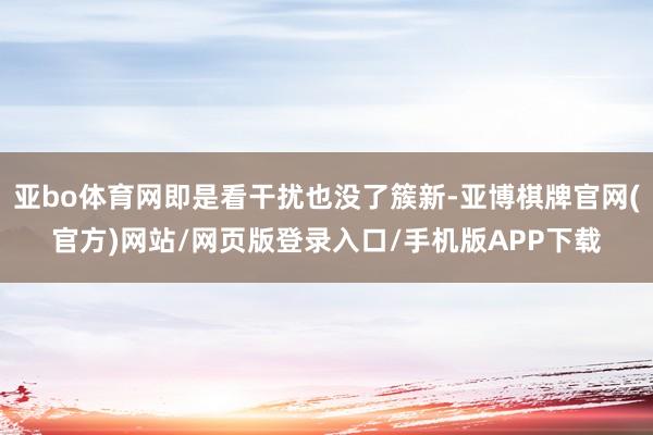 亚bo体育网即是看干扰也没了簇新-亚博棋牌官网(官方)网站/网页版登录入口/手机版APP下载