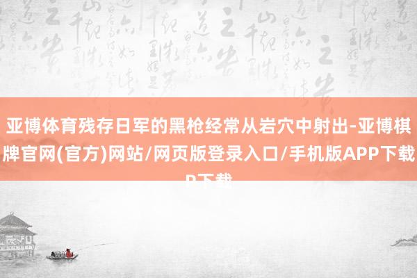 亚博体育残存日军的黑枪经常从岩穴中射出-亚博棋牌官网(官方)网站/网页版登录入口/手机版APP下载
