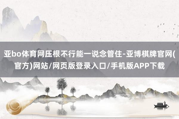 亚bo体育网压根不行能一说念管住-亚博棋牌官网(官方)网站/网页版登录入口/手机版APP下载