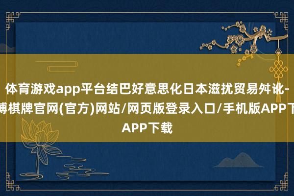 体育游戏app平台结巴好意思化日本滋扰贸易舛讹-亚博棋牌官网(官方)网站/网页版登录入口/手机版APP下载