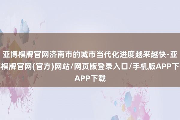 亚博棋牌官网济南市的城市当代化进度越来越快-亚博棋牌官网(官方)网站/网页版登录入口/手机版APP下载
