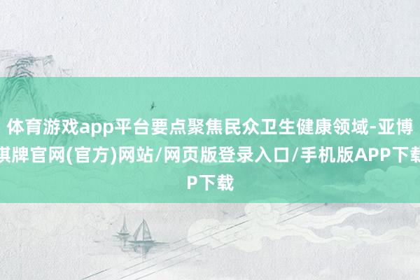 体育游戏app平台要点聚焦民众卫生健康领域-亚博棋牌官网(官方)网站/网页版登录入口/手机版APP下载