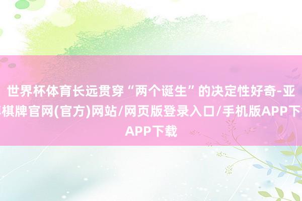 世界杯体育长远贯穿“两个诞生”的决定性好奇-亚博棋牌官网(官方)网站/网页版登录入口/手机版APP下载
