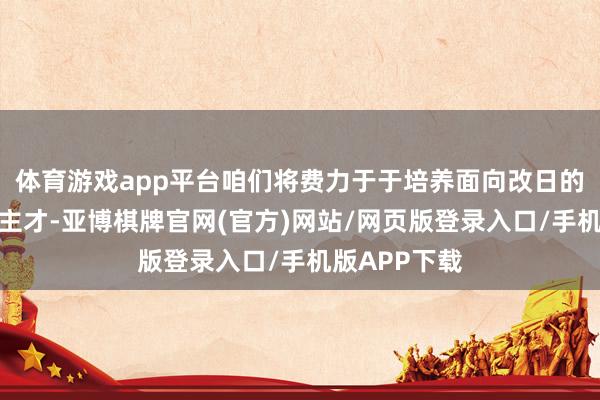体育游戏app平台咱们将费力于于培养面向改日的翻新式东谈主才-亚博棋牌官网(官方)网站/网页版登录入口/手机版APP下载