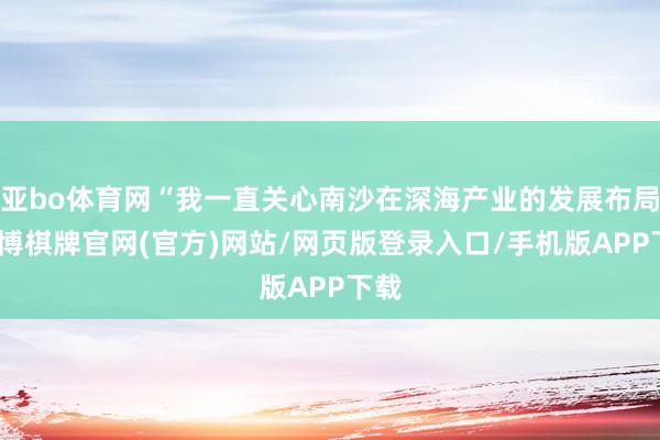 亚bo体育网“我一直关心南沙在深海产业的发展布局-亚博棋牌官网(官方)网站/网页版登录入口/手机版APP下载