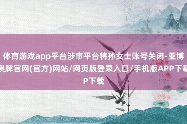 体育游戏app平台涉事平台将孙女士账号关闭-亚博棋牌官网(官方)网站/网页版登录入口/手机版APP下载