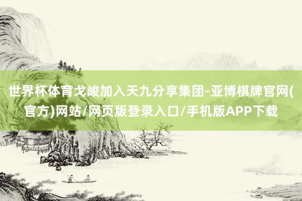世界杯体育戈峻加入天九分享集团-亚博棋牌官网(官方)网站/网页版登录入口/手机版APP下载