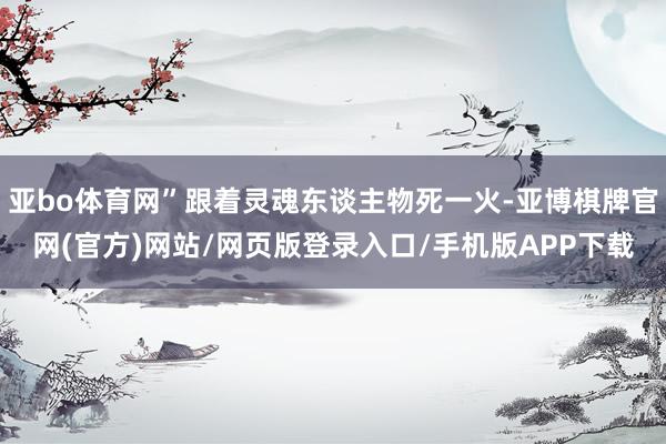 亚bo体育网”跟着灵魂东谈主物死一火-亚博棋牌官网(官方)网站/网页版登录入口/手机版APP下载