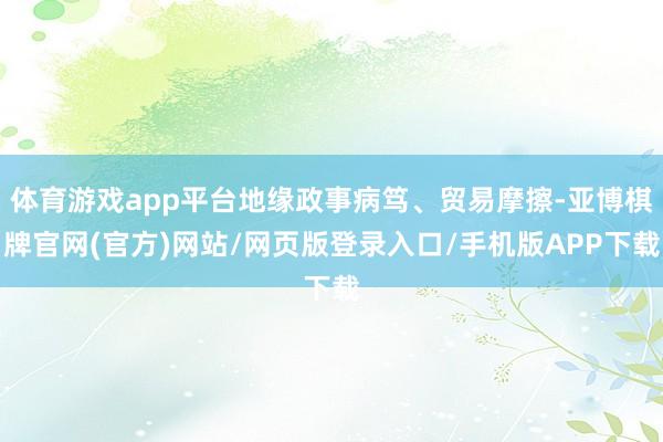 体育游戏app平台地缘政事病笃、贸易摩擦-亚博棋牌官网(官方)网站/网页版登录入口/手机版APP下载