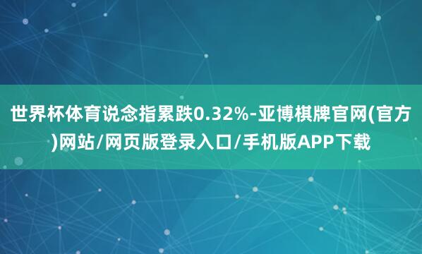 世界杯体育说念指累跌0.32%-亚博棋牌官网(官方)网站/网页版登录入口/手机版APP下载