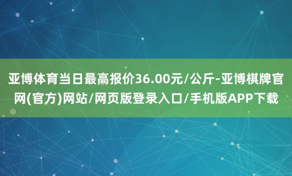 亚博体育当日最高报价36.00元/公斤-亚博棋牌官网(官方)网站/网页版登录入口/手机版APP下载