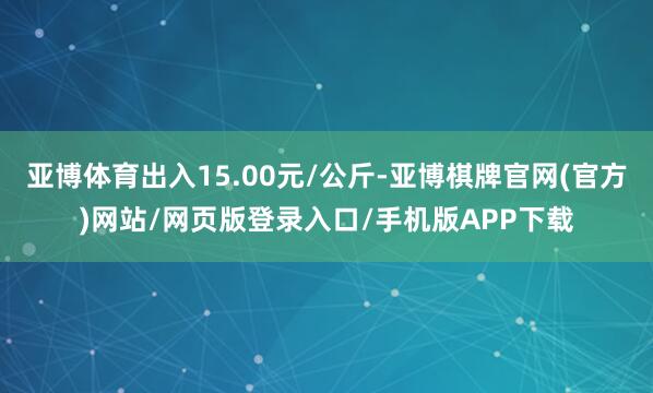 亚博体育出入15.00元/公斤-亚博棋牌官网(官方)网站/网页版登录入口/手机版APP下载