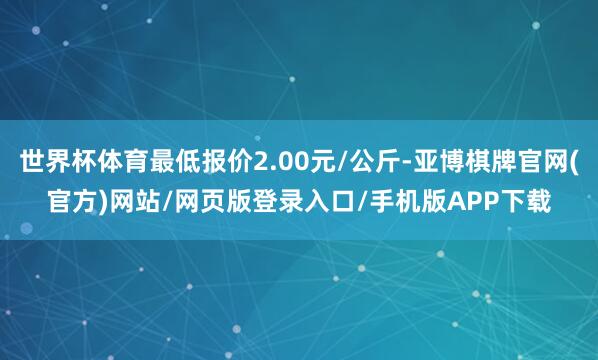 世界杯体育最低报价2.00元/公斤-亚博棋牌官网(官方)网站/网页版登录入口/手机版APP下载
