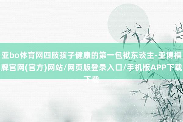 亚bo体育网四肢孩子健康的第一包袱东谈主-亚博棋牌官网(官方)网站/网页版登录入口/手机版APP下载