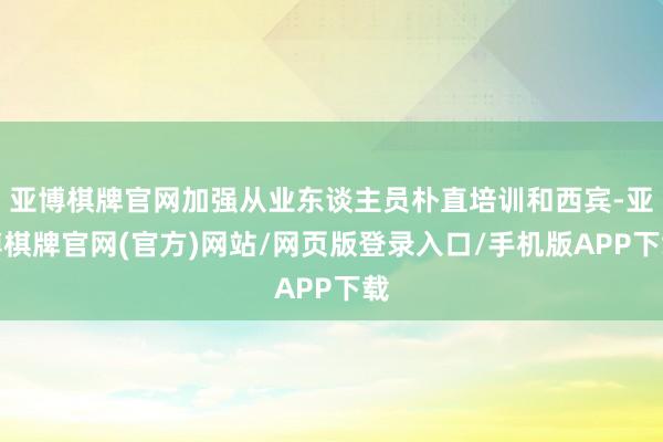 亚博棋牌官网加强从业东谈主员朴直培训和西宾-亚博棋牌官网(官方)网站/网页版登录入口/手机版APP下载
