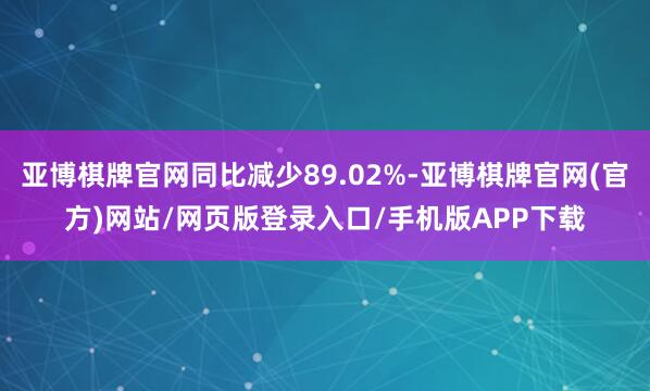 亚博棋牌官网同比减少89.02%-亚博棋牌官网(官方)网站/网页版登录入口/手机版APP下载