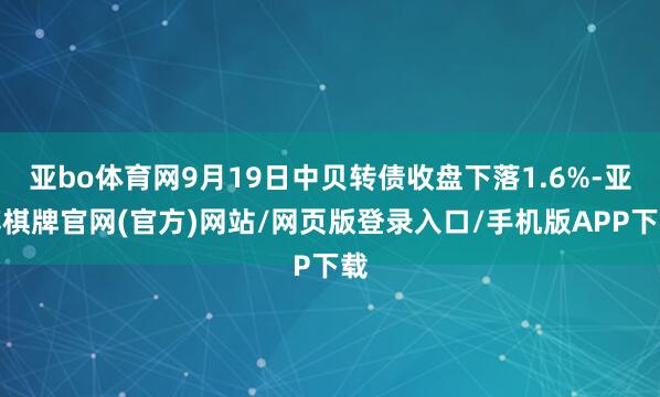亚bo体育网9月19日中贝转债收盘下落1.6%-亚博棋牌官网(官方)网站/网页版登录入口/手机版APP下载
