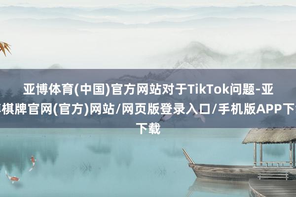 亚博体育(中国)官方网站　　对于TikTok问题-亚博棋牌官网(官方)网站/网页版登录入口/手机版APP下载