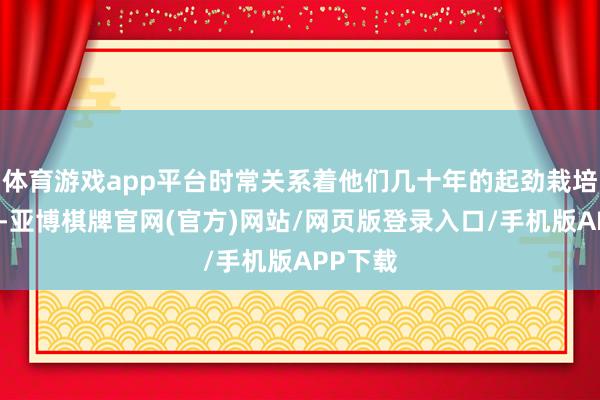 体育游戏app平台时常关系着他们几十年的起劲栽培和孝敬-亚博棋牌官网(官方)网站/网页版登录入口/手机版APP下载