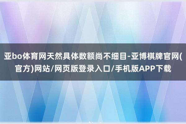 亚bo体育网天然具体数额尚不细目-亚博棋牌官网(官方)网站/网页版登录入口/手机版APP下载
