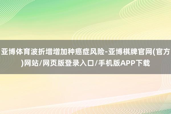 亚博体育波折增增加种癌症风险-亚博棋牌官网(官方)网站/网页版登录入口/手机版APP下载