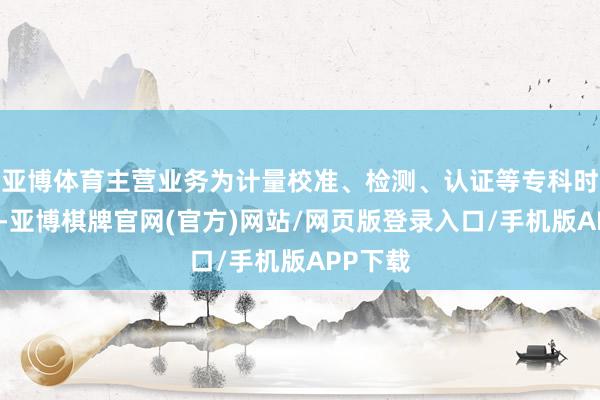 亚博体育主营业务为计量校准、检测、认证等专科时刻处事-亚博棋牌官网(官方)网站/网页版登录入口/手机版APP下载