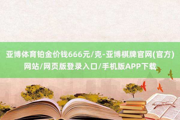 亚博体育铂金价钱666元/克-亚博棋牌官网(官方)网站/网页版登录入口/手机版APP下载