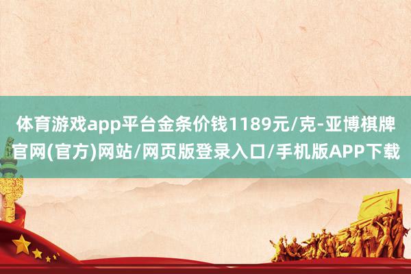 体育游戏app平台金条价钱1189元/克-亚博棋牌官网(官方)网站/网页版登录入口/手机版APP下载