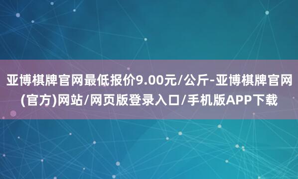 亚博棋牌官网最低报价9.00元/公斤-亚博棋牌官网(官方)网站/网页版登录入口/手机版APP下载