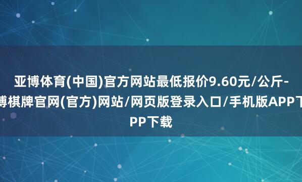 亚博体育(中国)官方网站最低报价9.60元/公斤-亚博棋牌官网(官方)网站/网页版登录入口/手机版APP下载