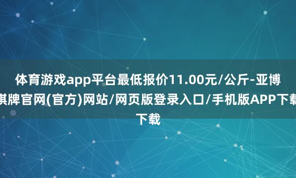 体育游戏app平台最低报价11.00元/公斤-亚博棋牌官网(官方)网站/网页版登录入口/手机版APP下载