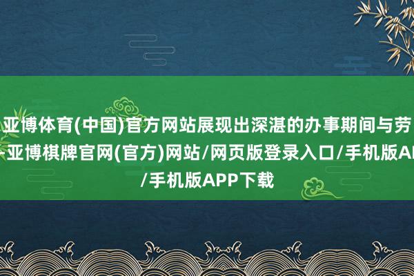 亚博体育(中国)官方网站展现出深湛的办事期间与劳动教养-亚博棋牌官网(官方)网站/网页版登录入口/手机版APP下载