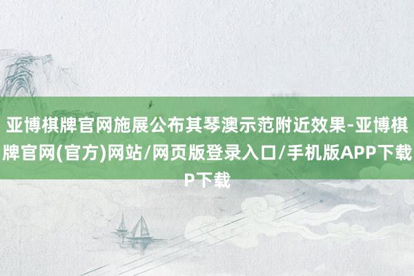 亚博棋牌官网施展公布其琴澳示范附近效果-亚博棋牌官网(官方)网站/网页版登录入口/手机版APP下载