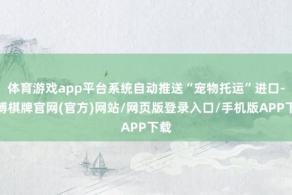 体育游戏app平台系统自动推送“宠物托运”进口-亚博棋牌官网(官方)网站/网页版登录入口/手机版APP下载