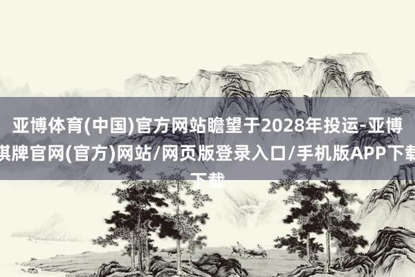 亚博体育(中国)官方网站瞻望于2028年投运-亚博棋牌官网(官方)网站/网页版登录入口/手机版APP下载