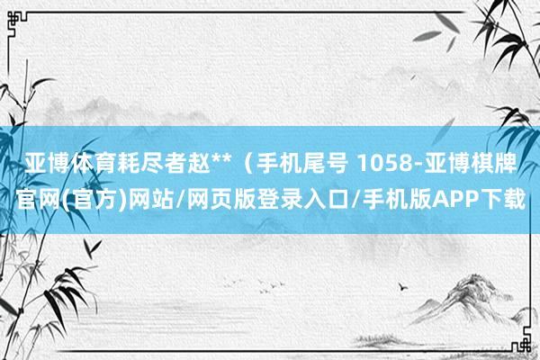 亚博体育耗尽者赵**（手机尾号 1058-亚博棋牌官网(官方)网站/网页版登录入口/手机版APP下载